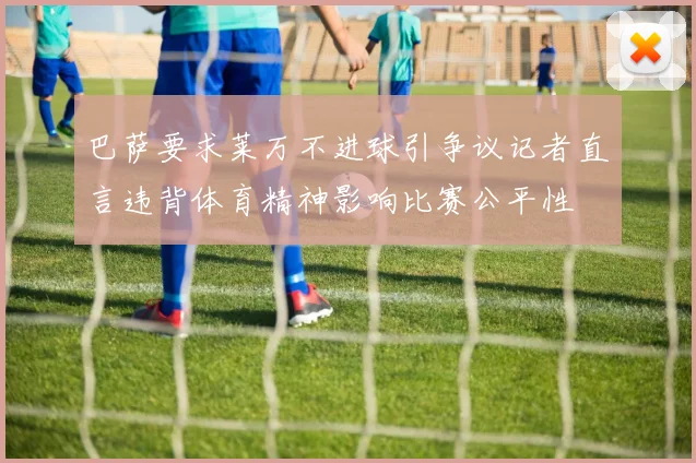 巴萨要求莱万不进球引争议记者直言违背体育精神影响比赛公平性