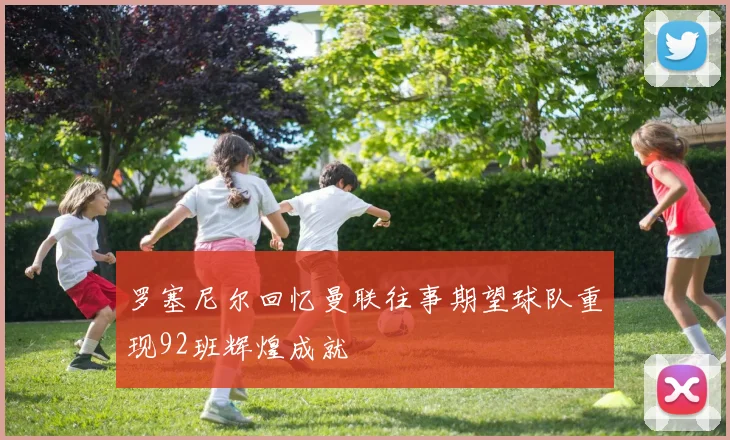 罗塞尼尔回忆曼联往事期望球队重现92班辉煌成就