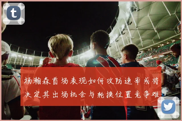 杨瀚森首场表现如何攻防速率或将决定其出场机会与轮换位置竞争难度