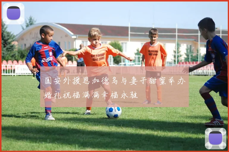 国安外援恩加德乌与妻子甜蜜举办婚礼祝福满满幸福永驻