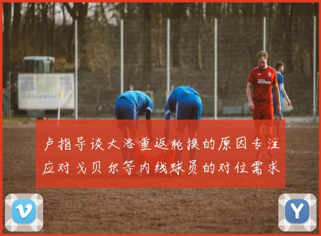 卢指导谈大洛重返轮换的原因专注应对戈贝尔等内线球员的对位需求调整