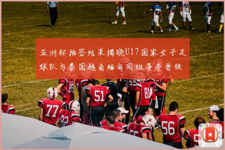 亚洲杯抽签结果揭晓U17国家女子足球队与泰国越南缅甸同组争夺晋级资格