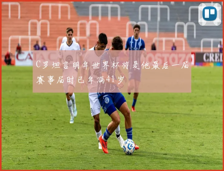 C罗坦言明年世界杯将是他最后一届赛事届时已年满41岁