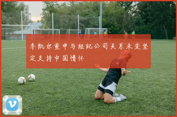李凯尔重申与经纪公司关系未变坚定支持中国情怀