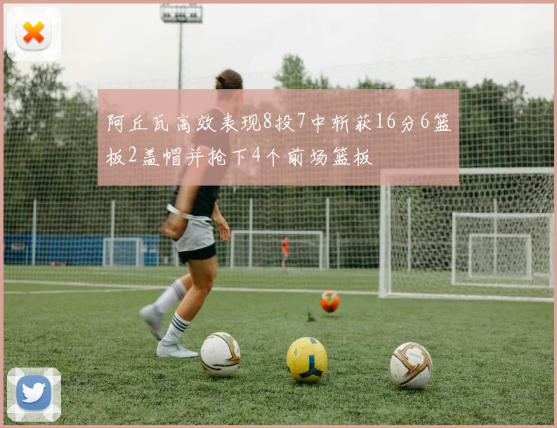 阿丘瓦高效表现8投7中斩获16分6篮板2盖帽并抢下4个前场篮板