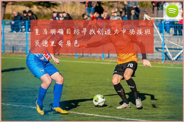 皇马明确目标寻找创造力中场接班莫德里奇角色