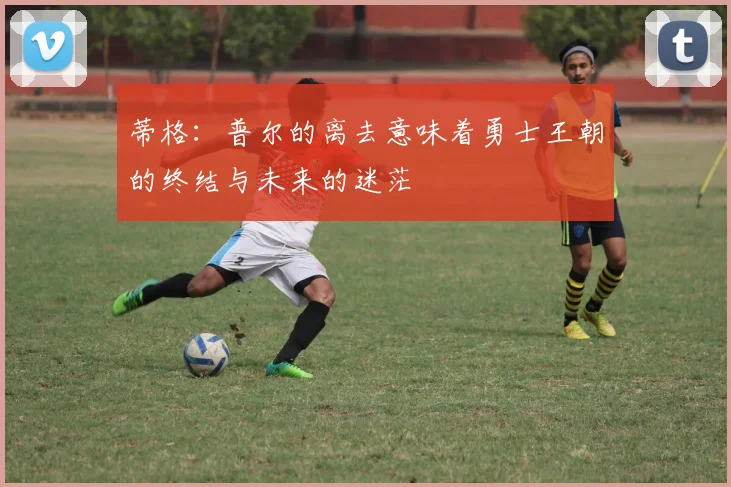 蒂格：普尔的离去意味着勇士王朝的终结与未来的迷茫