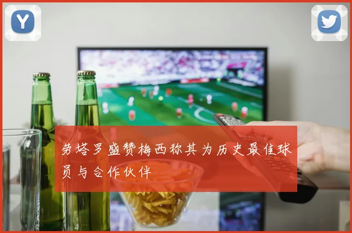 劳塔罗盛赞梅西称其为历史最佳球员与合作伙伴