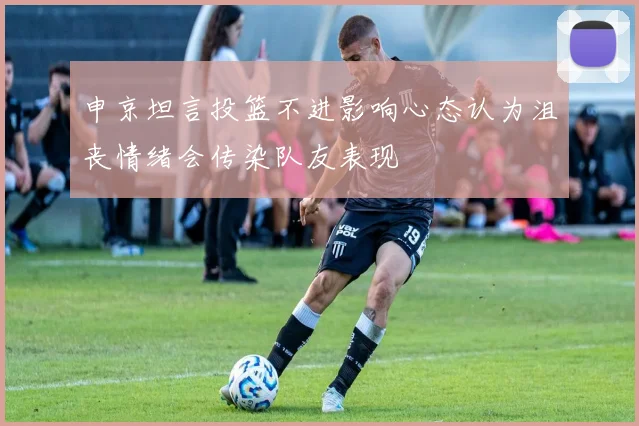 申京坦言投篮不进影响心态认为沮丧情绪会传染队友表现