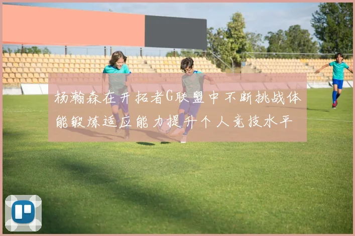 杨瀚森在开拓者G联盟中不断挑战体能锻炼适应能力提升个人竞技水平