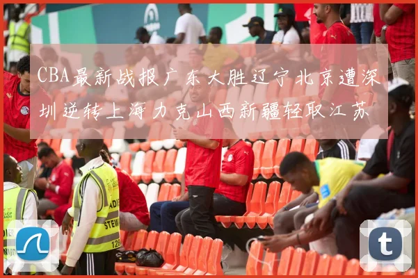 CBA最新战报广东大胜辽宁北京遭深圳逆转上海力克山西新疆轻取江苏