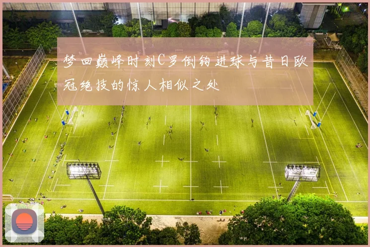梦回巅峰时刻C罗倒钩进球与昔日欧冠绝技的惊人相似之处