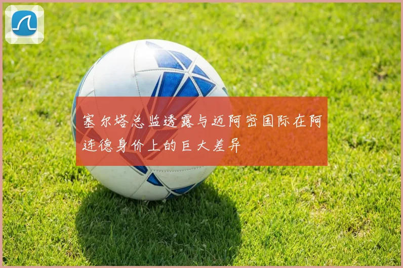 塞尔塔总监透露与迈阿密国际在阿连德身价上的巨大差异