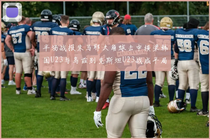 半场战报朱马耶夫角球击中横梁韩国U23与乌兹别克斯坦U23战成平局