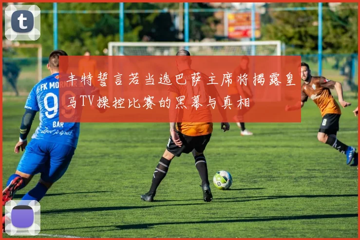 丰特誓言若当选巴萨主席将揭露皇马TV操控比赛的黑幕与真相