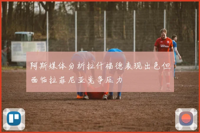 阿斯媒体分析拉什福德表现出色但面临拉菲尼亚竞争压力