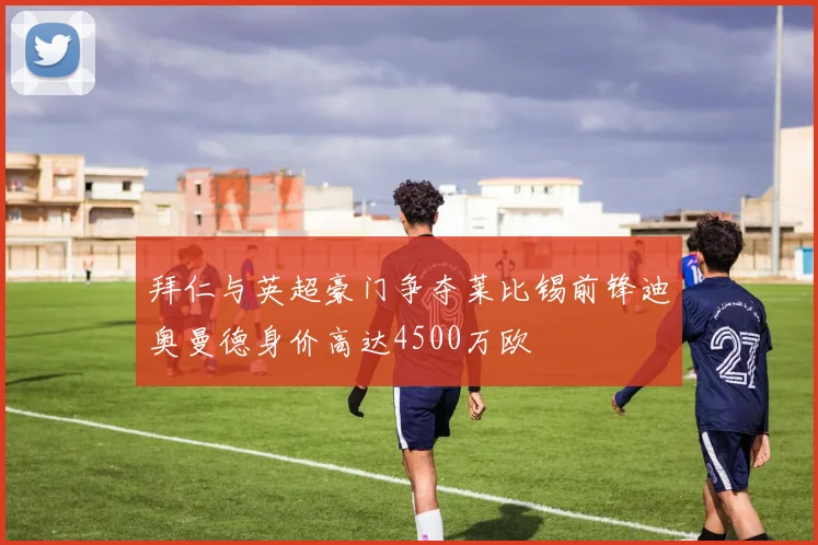 拜仁与英超豪门争夺莱比锡前锋迪奥曼德身价高达4500万欧