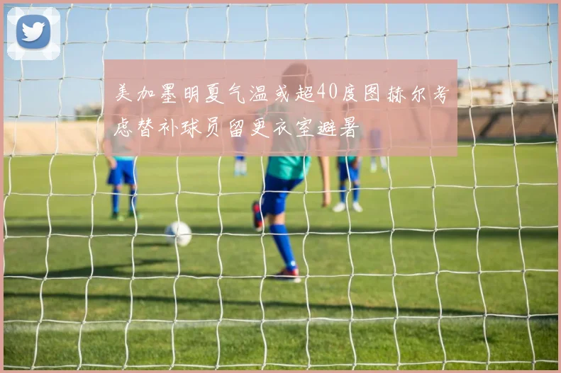 美加墨明夏气温或超40度图赫尔考虑替补球员留更衣室避暑