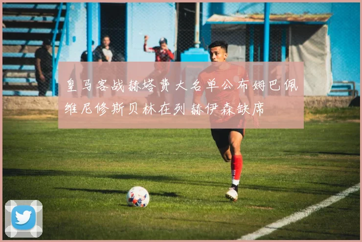 皇马客战赫塔费大名单公布姆巴佩维尼修斯贝林在列赫伊森缺席