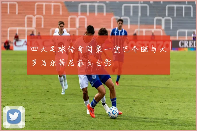四大足球传奇同聚一堂巴乔晒与大罗马尔蒂尼菲戈合影
