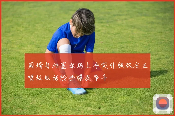 周琦与珀塞尔场上冲突升级双方互喷垃圾话险些爆发争斗