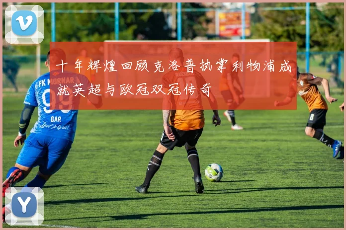 十年辉煌回顾克洛普执掌利物浦成就英超与欧冠双冠传奇