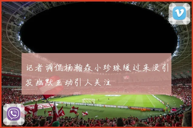 记者调侃杨瀚森小珍珠缓过来没引发幽默互动引人关注