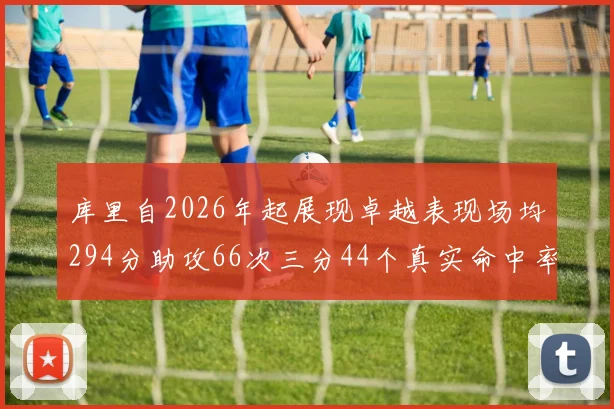 库里自2026年起展现卓越表现场均294分助攻66次三分44个真实命中率高达637