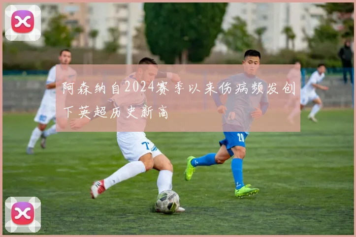 阿森纳自2024赛季以来伤病频发创下英超历史新高