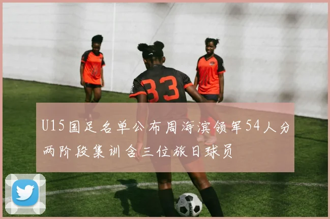 U15国足名单公布周海滨领军54人分两阶段集训含三位旅日球员