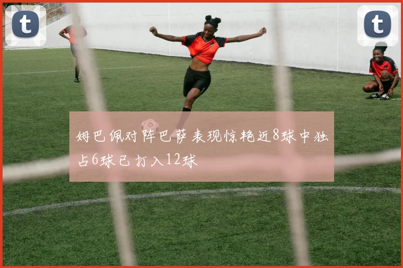 姆巴佩对阵巴萨表现惊艳近8球中独占6球已打入12球